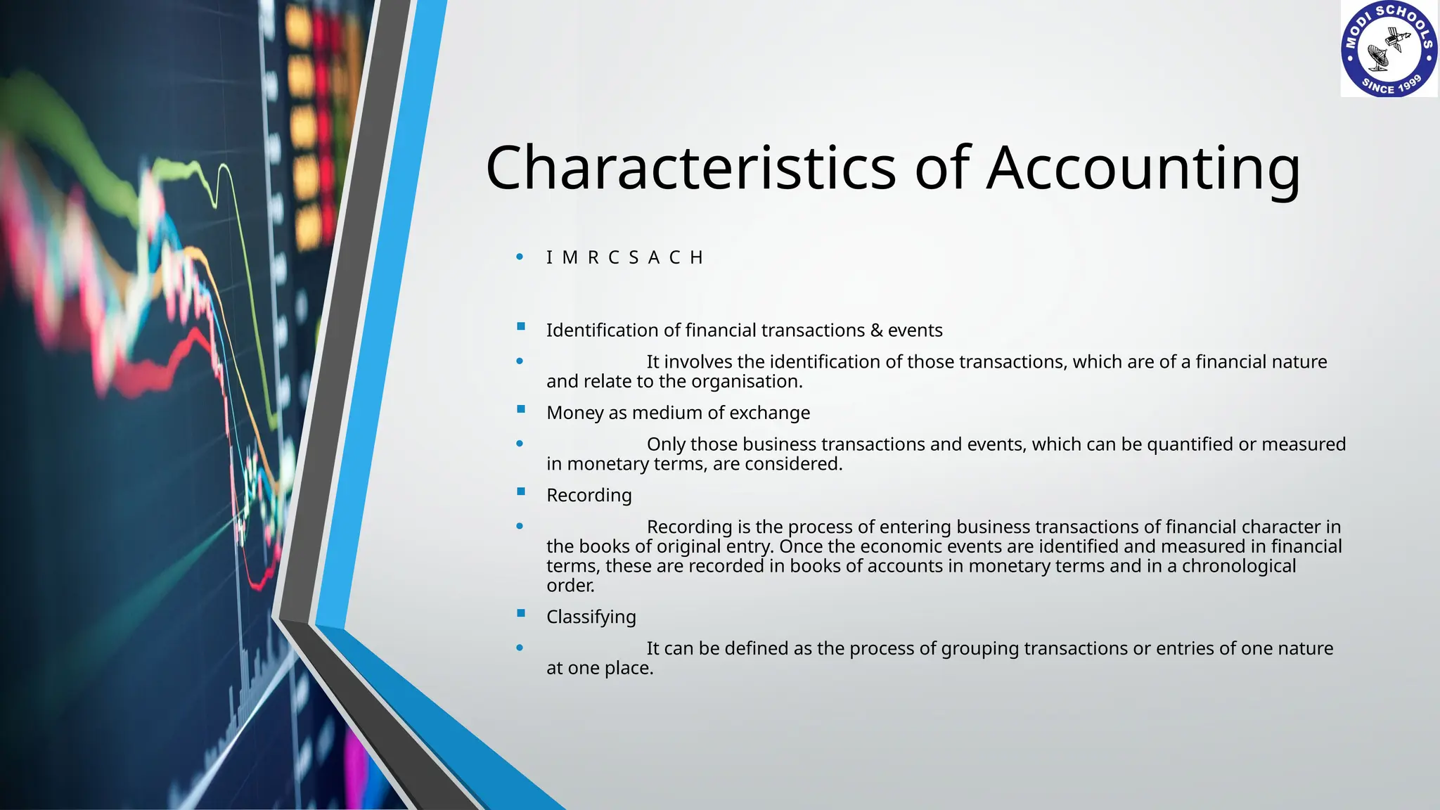 Characteristics of Accounting
• I M R C S A C H
 Identification of financial transactions & events
• It involves the identification of those transactions, which are of a financial nature
and relate to the organisation.
 Money as medium of exchange
• Only those business transactions and events, which can be quantified or measured
in monetary terms, are considered.
 Recording
• Recording is the process of entering business transactions of financial character in
the books of original entry. Once the economic events are identified and measured in financial
terms, these are recorded in books of accounts in monetary terms and in a chronological
order.
 Classifying
• It can be defined as the process of grouping transactions or entries of one nature
at one place.
 