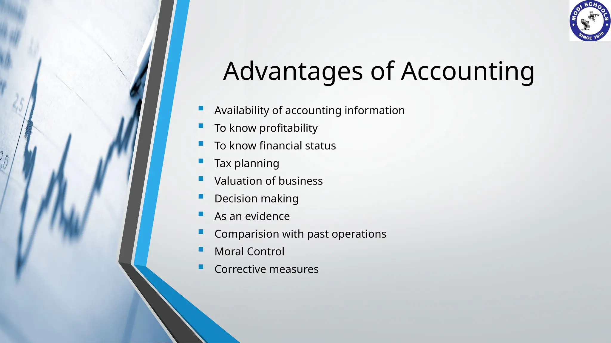 Advantages of Accounting
 Availability of accounting information
 To know profitability
 To know financial status
 Tax planning
 Valuation of business
 Decision making
 As an evidence
 Comparision with past operations
 Moral Control
 Corrective measures
 