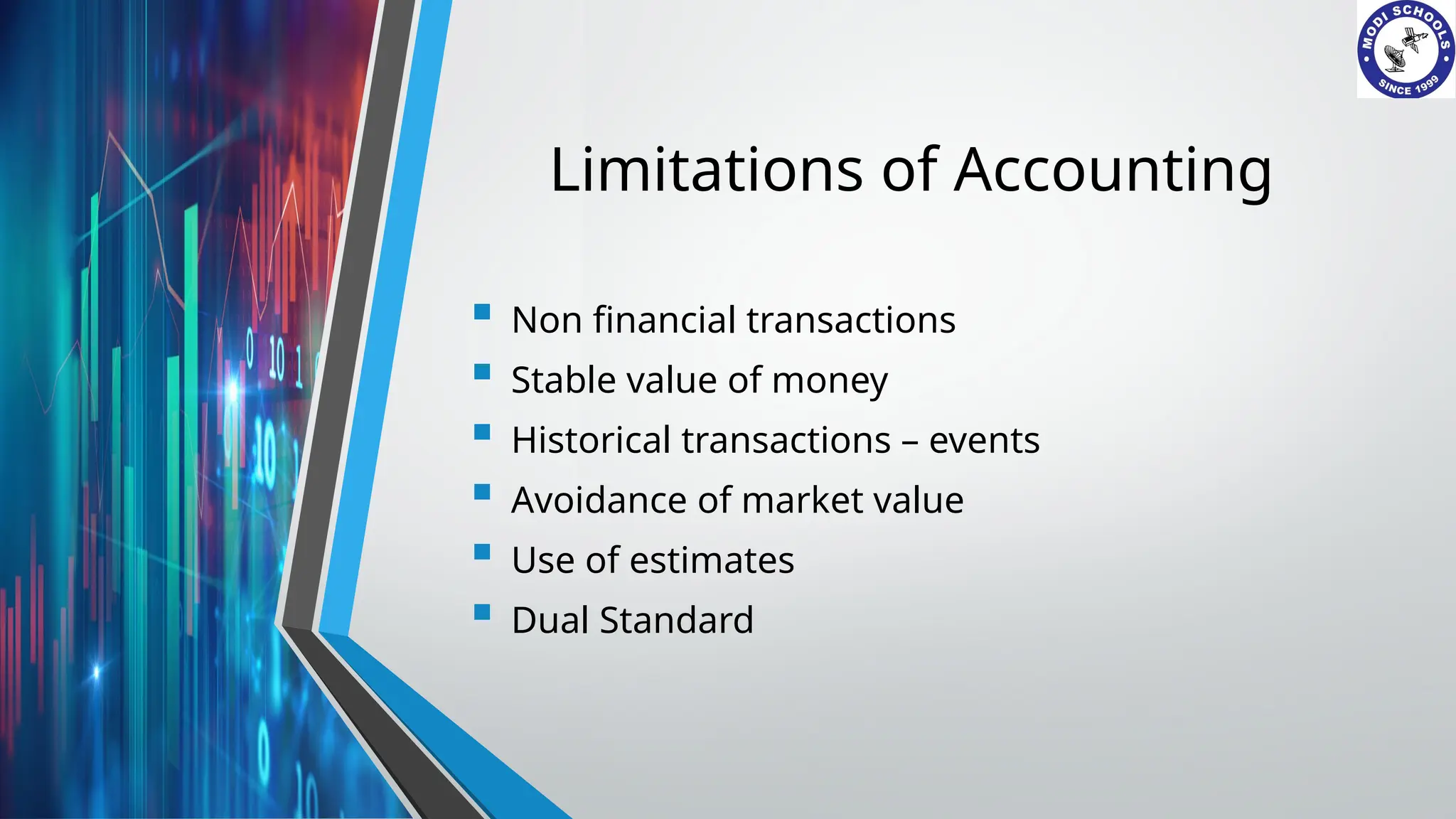 Limitations of Accounting
 Non financial transactions
 Stable value of money
 Historical transactions – events
 Avoidance of market value
 Use of estimates
 Dual Standard
 