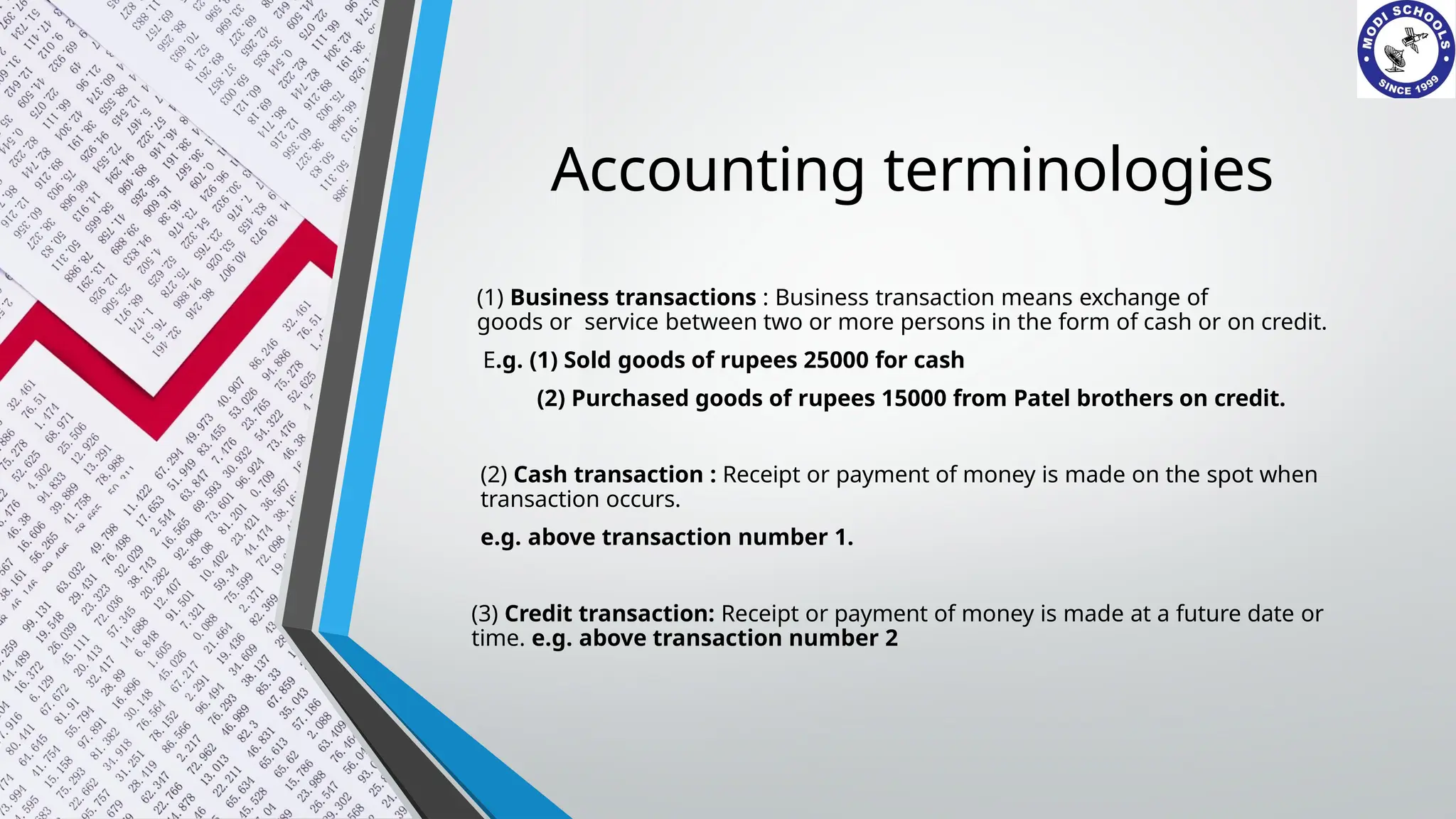 Accounting terminologies
(1) Business transactions : Business transaction means exchange of
goods or service between two or more persons in the form of cash or on credit.
E.g. (1) Sold goods of rupees 25000 for cash
(2) Purchased goods of rupees 15000 from Patel brothers on credit.
(2) Cash transaction : Receipt or payment of money is made on the spot when
transaction occurs.
e.g. above transaction number 1.
(3) Credit transaction: Receipt or payment of money is made at a future date or
time. e.g. above transaction number 2
 
