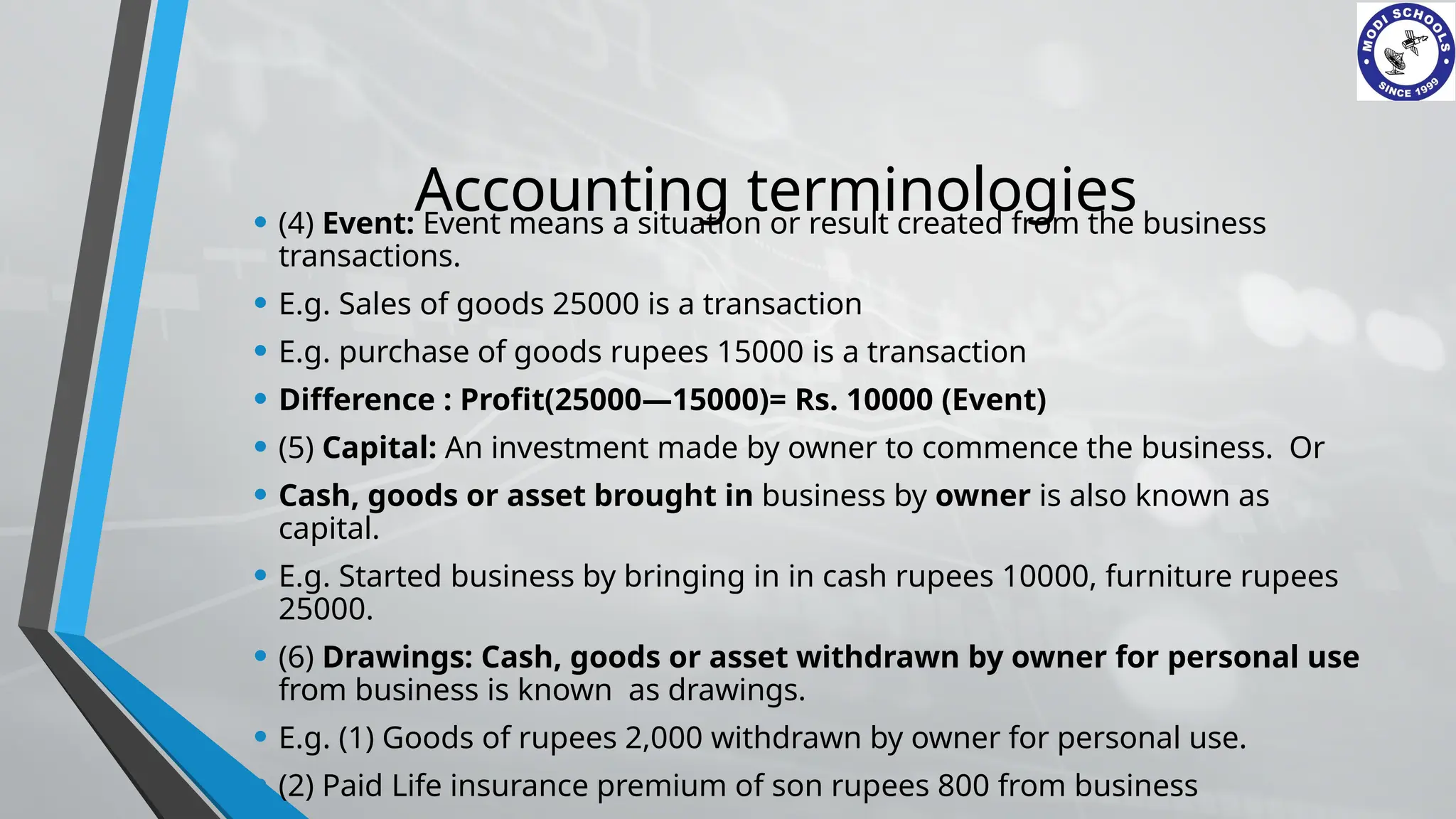 Accounting terminologies
• (4) Event: Event means a situation or result created from the business
transactions.
• E.g. Sales of goods 25000 is a transaction
• E.g. purchase of goods rupees 15000 is a transaction
• Difference : Profit(25000—15000)= Rs. 10000 (Event)
• (5) Capital: An investment made by owner to commence the business. Or
• Cash, goods or asset brought in business by owner is also known as
capital.
• E.g. Started business by bringing in in cash rupees 10000, furniture rupees
25000.
• (6) Drawings: Cash, goods or asset withdrawn by owner for personal use
from business is known as drawings.
• E.g. (1) Goods of rupees 2,000 withdrawn by owner for personal use.
• (2) Paid Life insurance premium of son rupees 800 from business
 