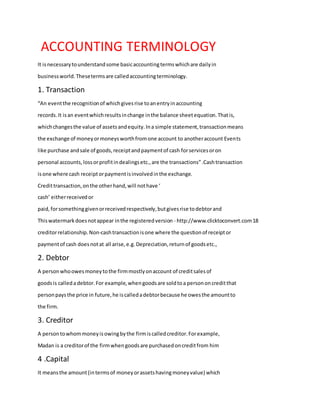 ACCOUNTING TERMINOLOGY
It isnecessarytounderstandsome basicaccountingtermswhichare dailyin
businessworld.Thesetermsare calledaccountingterminology.
1. Transaction
“An eventthe recognitionof whichgivesrise toanentryinaccounting
records.It isan eventwhichresultsinchange inthe balance sheetequation.Thatis,
whichchangesthe value of assetsandequity.Ina simple statement,transactionmeans
the exchange of moneyormoneysworthfromone account to anotheraccount Events
like purchase andsale of goods,receiptandpaymentof cash forservicesoron
personal accounts,lossorprofitindealingsetc.,are the transactions”.Cashtransaction
isone where cash receiptorpaymentisinvolvedinthe exchange.
Credittransaction,onthe otherhand,will nothave ‘
cash’ eitherreceivedor
paid,forsomethinggivenorreceivedrespectively,butgivesrise todebtorand
Thiswatermarkdoesnotappear inthe registeredversion - http://www.clicktoconvert.com18
creditorrelationship.Non-cashtransactionisone where the questionof receiptor
paymentof cash doesnotat all arise,e.g.Depreciation,returnof goodsetc.,
2. Debtor
A personwhoowesmoneytothe firmmostlyonaccount of creditsalesof
goodsis calledadebtor.For example,whengoodsare soldtoa persononcreditthat
personpaysthe price in future,he iscalledadebtorbecause he owesthe amountto
the firm.
3. Creditor
A persontowhommoneyisowingbythe firmiscalledcreditor.Forexample,
Madan is a creditorof the firmwhengoodsare purchasedoncreditfrom him
4 .Capital
It meansthe amount(intermsof moneyorassetshavingmoneyvalue) which
 