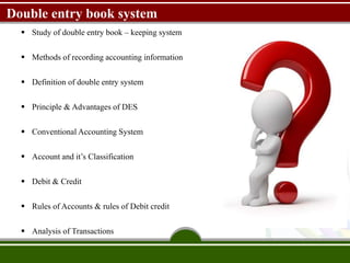 Double entry book system
 Study of double entry book – keeping system
 Methods of recording accounting information
 Definition of double entry system
 Principle & Advantages of DES
 Conventional Accounting System
 Account and it’s Classification
 Debit & Credit
 Rules of Accounts & rules of Debit credit
 Analysis of Transactions
 