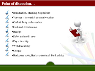 Point of discussion…
Introduction, Meaning & specimen
Voucher – internal & external voucher
Cash & Petty cash voucher
Cash and credit memo
Receipt
Debit and credit note
Pay – in – slip
Withdrawal slip
Cheque
Bank pass book, Bank statement & Bank advice
 