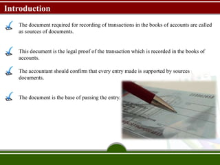 Introduction
The document required for recording of transactions in the books of accounts are called
as sources of documents.
This document is the legal proof of the transaction which is recorded in the books of
accounts.
The accountant should confirm that every entry made is supported by sources
documents.
The document is the base of passing the entry.
 