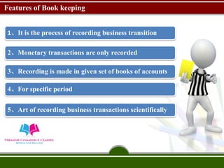 Features of Book keeping
1、It is the process of recording business transition
2、Monetary transactions are only recorded
3、Recording is made in given set of books of accounts
4、For specific period
5、Art of recording business transactions scientifically
 