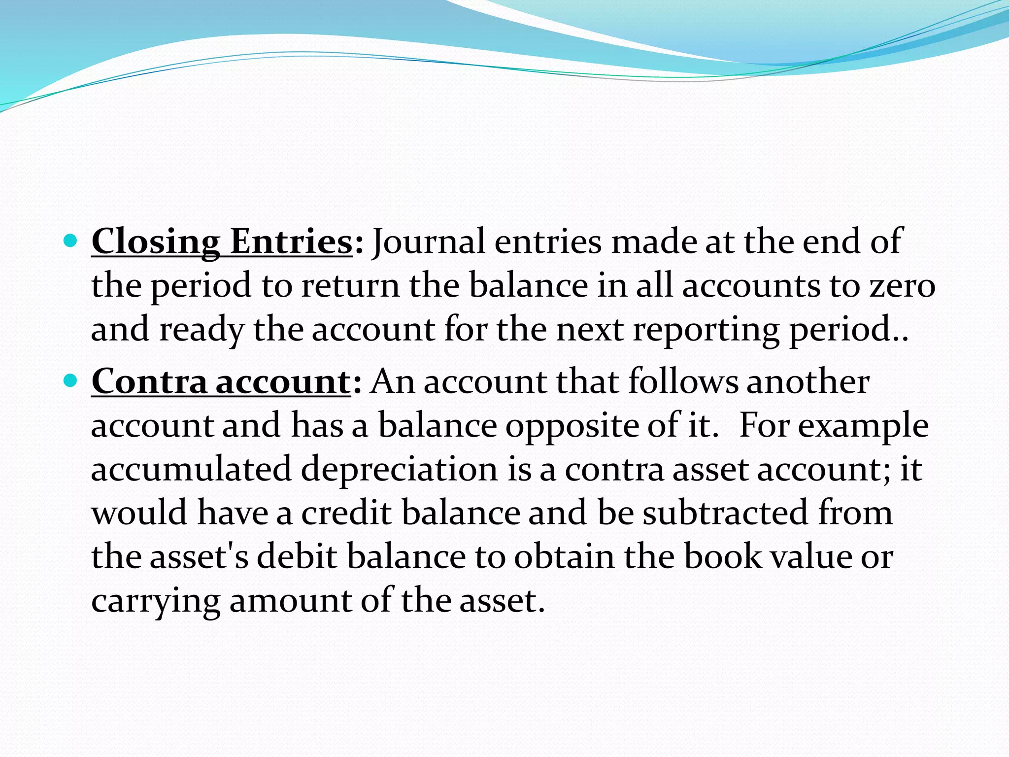 Closing Entries: Journal entries made at the end of
the period to return the balance in all accounts to zero
and ready the account for the next reporting period..
 Contra account: An account that follows another
account and has a balance opposite of it. For example
accumulated depreciation is a contra asset account; it
would have a credit balance and be subtracted from
the asset's debit balance to obtain the book value or
carrying amount of the asset.
 