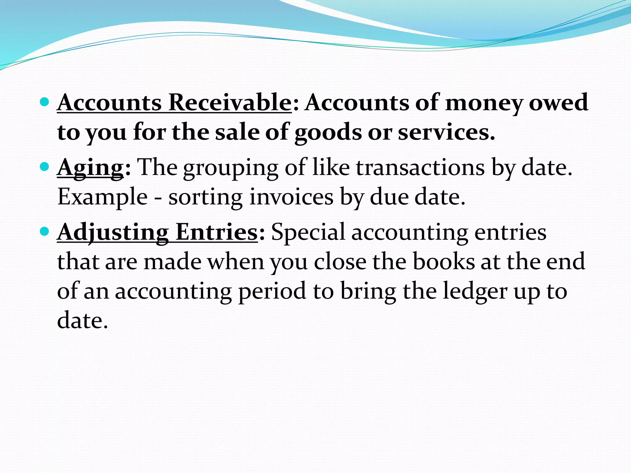  Accounts Receivable: Accounts of money owed
to you for the sale of goods or services.
 Aging: The grouping of like transactions by date.
Example - sorting invoices by due date.
 Adjusting Entries: Special accounting entries
that are made when you close the books at the end
of an accounting period to bring the ledger up to
date.
 