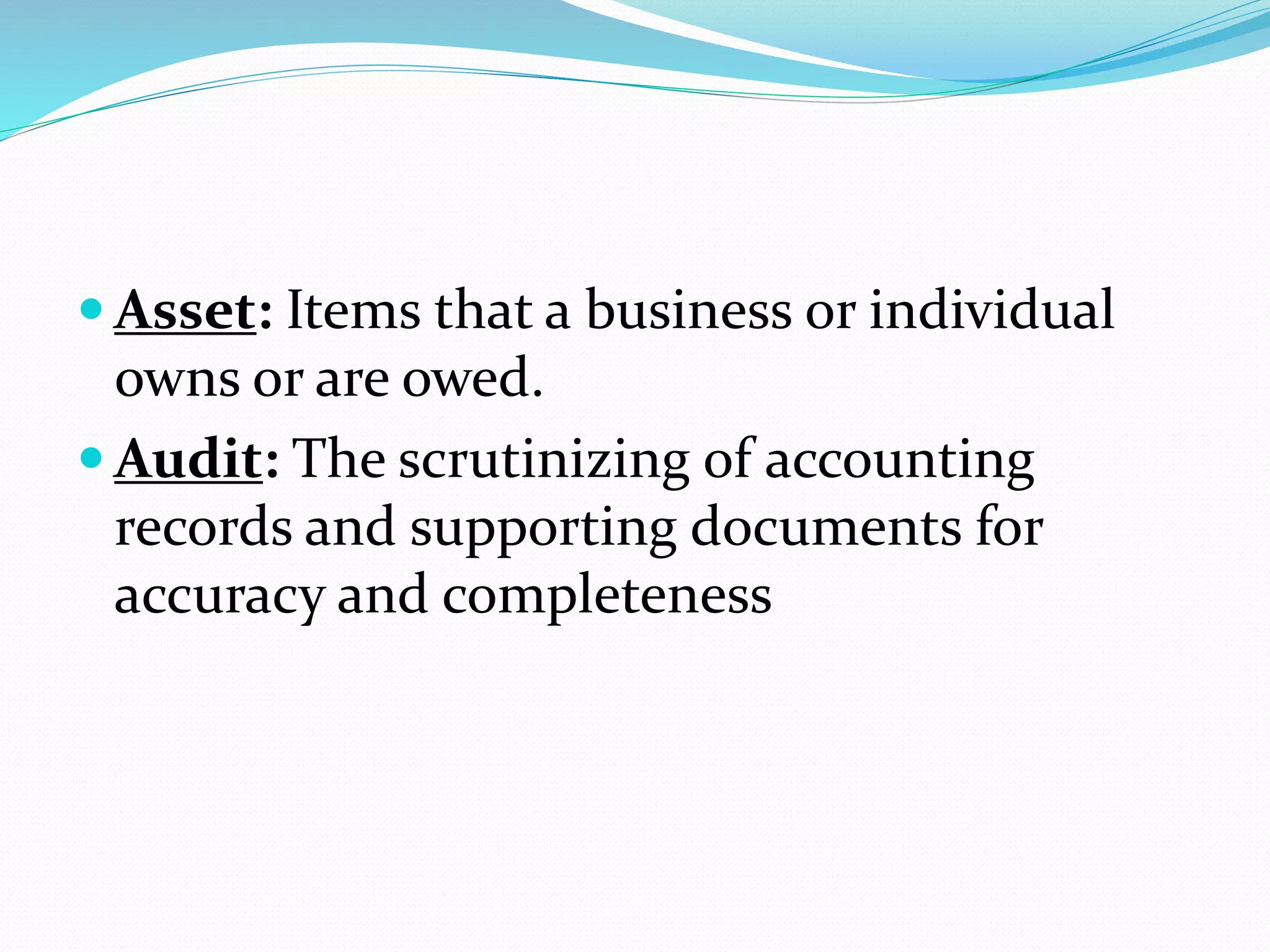  Asset: Items that a business or individual
owns or are owed.
 Audit: The scrutinizing of accounting
records and supporting documents for
accuracy and completeness
 