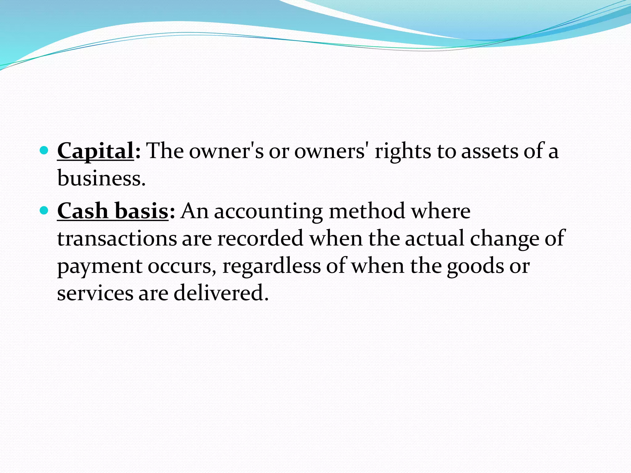  Capital: The owner's or owners' rights to assets of a
business.
 Cash basis: An accounting method where
transactions are recorded when the actual change of
payment occurs, regardless of when the goods or
services are delivered.
 