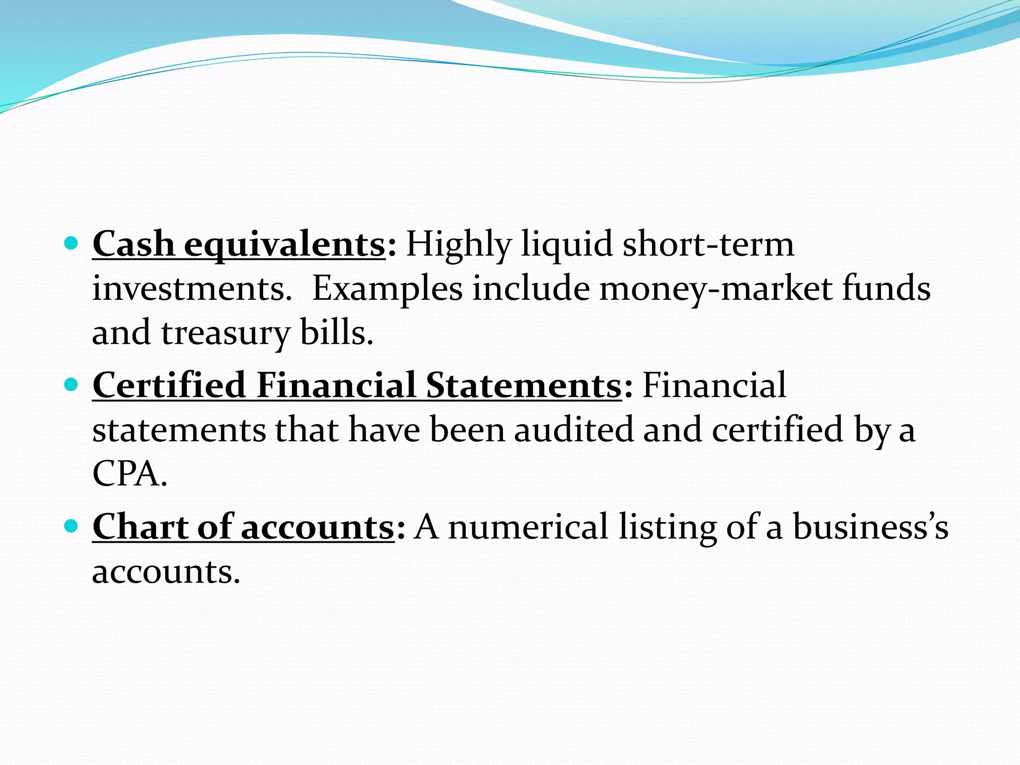  Cash equivalents: Highly liquid short-term
investments. Examples include money-market funds
and treasury bills.
 Certified Financial Statements: Financial
statements that have been audited and certified by a
CPA.
 Chart of accounts: A numerical listing of a business’s
accounts.
 