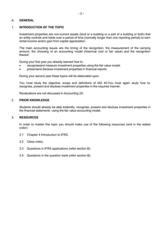 - 2 -
A. GENERAL
1. INTRODUCTION OF THE TOPIC
Investment properties are non-current assets (land or a building or a part of a building or both) that
an entity controls and holds over a period of time (normally longer than one reporting period) to earn
rental income and/or gain from capital appreciation.
The main accounting issues are the timing of the recognition, the measurement of the carrying
amount, the choosing of an accounting model (historical cost or fair value) and the recognition
thereof.
During your first year you already learned how to:
recogniseand measure investment properties using the fair value model.
presentand disclose investment properties in financial reports.
During your second year these topics will be elaborated upon.
You must study the objective, scope and definitions of IAS 40.You must again study how to,
recognise, present and disclose investment properties in the required manner.
Revaluations are not discussed in Accounting 2A.
2. PRIOR KNOWLEDGE
Students should already be able toidentify, recognise, present and disclose investment properties in
the financial statements using the fair value accounting model.
3. RESOURCES
In order to master this topic you should make use of the following resources (and in the stated
order):
3.1 Chapter 4 Introduction to IFRS.
3.2 Class notes.
3.3 Questions in IFRS applications (refer section B).
3.4 Questions in the question bank (refer section B).
 