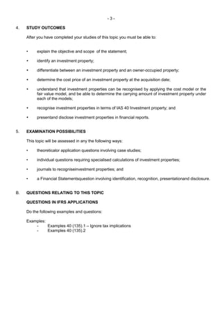 - 3 -
4. STUDY OUTCOMES
After you have completed your studies of this topic you must be able to:
• explain the objective and scope of the statement;
 identify an investment property;
 differentiate between an investment property and an owner-occupied property;
 determine the cost price of an investment property at the acquisition date;
 understand that investment properties can be recognised by applying the cost model or the
fair value model, and be able to determine the carrying amount of investment property under
each of the models;
 recognise investment properties in terms of IAS 40 Investment property; and
 presentand disclose investment properties in financial reports.
5. EXAMINATION POSSIBILITIES
This topic will be assessed in any the following ways:
• theoreticalor application questions involving case studies;
• individual questions requiring specialised calculations of investment properties;
• journals to recogniseinvestment properties; and
• a Financial Statementsquestion involving identification, recognition, presentationand disclosure.
B. QUESTIONS RELATING TO THIS TOPIC
QUESTIONS IN IFRS APPLICATIONS
Do the following examples and questions:
Examples:
- Examples 40 (135).1 – Ignore tax implications
- Examples 40 (135).2
 