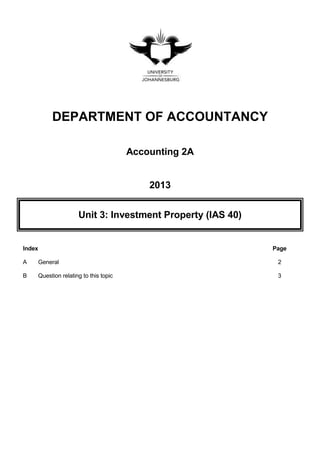 DEPARTMENT OF ACCOUNTANCY
Accounting 2A
2013
Unit 3: Investment Property (IAS 40)
Index Page
A General 2
B Question relating to this topic 3
 