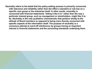 Neutrality refers to the belief that the policy-setting process is primarily concerned
   with relevance and reliability rather than the effect a standard or rule has on a
   specific user group or the enterprise itself. In other words, neutrality is
   concerned with financial statements “telling it like it is” rather than the way a
   particular interest group, such as management or stockholders, might like it to
   be. Neutrality is the only qualitative characteristic that pertains wholly to the
   attitude of Board members as opposed to being more directly concerned with
   specific aspects of the information itself. The purpose of neutrality is a
   conscious attempt to ward off interference by groups having an important
   interest in financial statements and the accounting standards underlying them.
 