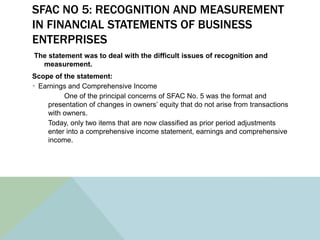 SFAC NO 5: RECOGNITION AND MEASUREMENT
IN FINANCIAL STATEMENTS OF BUSINESS
ENTERPRISES
The statement was to deal with the difficult issues of recognition and
  measurement.
Scope of the statement:
 Earnings and Comprehensive Income
          One of the principal concerns of SFAC No. 5 was the format and
     presentation of changes in owners’ equity that do not arise from transactions
     with owners.
     Today, only two items that are now classified as prior period adjustments
     enter into a comprehensive income statement, earnings and comprehensive
     income.
 