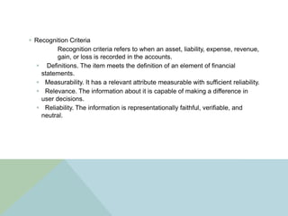  Recognition Criteria
          Recognition criteria refers to when an asset, liability, expense, revenue,
          gain, or loss is recorded in the accounts.
   Definitions. The item meets the definition of an element of financial
    statements.
   Measurability. It has a relevant attribute measurable with sufficient reliability.
   Relevance. The information about it is capable of making a difference in
    user decisions.
   Reliability. The information is representationally faithful, verifiable, and
    neutral.
 