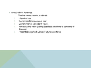  Measurement Attributes
         The five measurement attributes:
    1.   Historical cost
    2.   Current cost (replacement cost)
    3.   Current market value (exit value)
    4.   Net realizable value (selling cost less any costs to complete or
         dispose)
    5.   Present (discounted) value of future cash flows
 