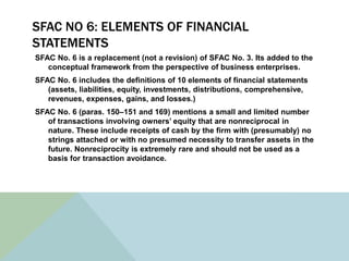 SFAC NO 6: ELEMENTS OF FINANCIAL
STATEMENTS
SFAC No. 6 is a replacement (not a revision) of SFAC No. 3. Its added to the
   conceptual framework from the perspective of business enterprises.
SFAC No. 6 includes the definitions of 10 elements of financial statements
   (assets, liabilities, equity, investments, distributions, comprehensive,
   revenues, expenses, gains, and losses.)
SFAC No. 6 (paras. 150–151 and 169) mentions a small and limited number
   of transactions involving owners’ equity that are nonreciprocal in
   nature. These include receipts of cash by the firm with (presumably) no
   strings attached or with no presumed necessity to transfer assets in the
   future. Nonreciprocity is extremely rare and should not be used as a
   basis for transaction avoidance.
 