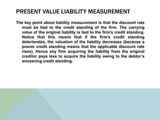 PRESENT VALUE LIABILITY MEASUREMENT
The key point about liability measurement is that the discount rate
  must be tied to the credit standing of the firm. The carrying
  value of the original liability is tied to the firm’s credit standing.
  Notice that this means that if the firm’s credit standing
  deteriorates, the valuation of the liability decreases (because a
  poorer credit standing means that the applicable discount rate
  rises). Hence any firm acquiring the liability from the original
  creditor pays less to acquire the liability owing to the debtor’s
  worsening credit standing.
 
