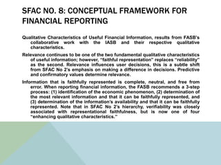 SFAC NO. 8: CONCEPTUAL FRAMEWORK FOR
FINANCIAL REPORTING
Qualitative Characteristics of Useful Financial Information, results from FASB’s
   collaborative work with the IASB and their respective qualitative
   characteristics.
Relevance continues to be one of the two fundamental qualitative characteristics
   of useful information; however, “faithful representation” replaces “reliability”
   as the second. Relevance influences user decisions, this is a subtle shift
   from SFAC No 2’s emphasis on making a difference in decisions. Predictive
   and confirmatory values determine relevance.
Information that is faithfully represented is complete, neutral, and free from
    error. When reporting financial information, the FASB recommends a 3-step
    process: (1) identification of the economic phenomenon, (2) determination of
    the most relevant information and that it can be faithfully represented, and
    (3) determination of the information’s availability and that it can be faithfully
    represented. Note that in SFAC No 2’s hierarchy, verifiability was closely
    associated with representational faithfulness, but is now one of four
    “enhancing qualitative characteristics.”
 