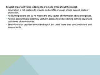 Several important value judgments are made throughout the report:
 Information is not costless to provide, so benefits of usage should exceed costs of
  production.
 Accounting reports are by no means the only source of information about enterprises.
 Accrual accounting is extremely useful in assessing and predicting earning power and
  cash flows of an enterprise.
 The information provided should be helpful, but users make their own predictions and
  assessments.
 