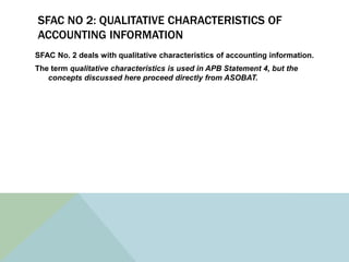SFAC NO 2: QUALITATIVE CHARACTERISTICS OF
ACCOUNTING INFORMATION
SFAC No. 2 deals with qualitative characteristics of accounting information.
The term qualitative characteristics is used in APB Statement 4, but the
   concepts discussed here proceed directly from ASOBAT.
 