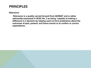 PRINCIPLES
Relevance
   Relevance is a quality carried forward from ASOBAT and is rather
   awkwardly expressed in SFAC No. 2 as being “capable of making a
   difference in a decision by helping users to form predictions about the
   outcomes of past, present, and future events or to confirm or correct
   expectations.
 