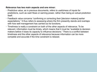 Relevance has two main aspects and one minor:
 Predictive value, as in previous documents, refers to usefulness of inputs for
  predictions, such as cash flows or earning power, rather than being an actual prediction
  itself.
 Feedback value concerns “confirming or correcting their [decision makers] earlier
  expectations.” It thus refers to assessing where the firm presently stands and overlaps
  with how well management has carried out its functions.
 Timeliness is really a constraint on both of the other aspects of relevance. To be
  relevant, information must be timely, which means that it must be “available to decision
  makers before it loses its capacity to influence decisions.” There is a conflict between
  timeliness and the other aspects of relevance because information can be more
  complete and accurate if the time constraint is relaxed.
 