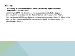 Reliability
    Reliability is composed of three parts: verifiability, representational
    faithfulness, and neutrality.
 Verifiability in SFAC No. 2 refers, as in previous documents, to the degree of
  consensus among measurers. It is thus concerned with measurement theory.
 Representational faithfulness, likewise, pertains to measurement theory. It refers to the
  idea that the measurement itself should correspond with the phenomenon it is
  attempting to measure.
 