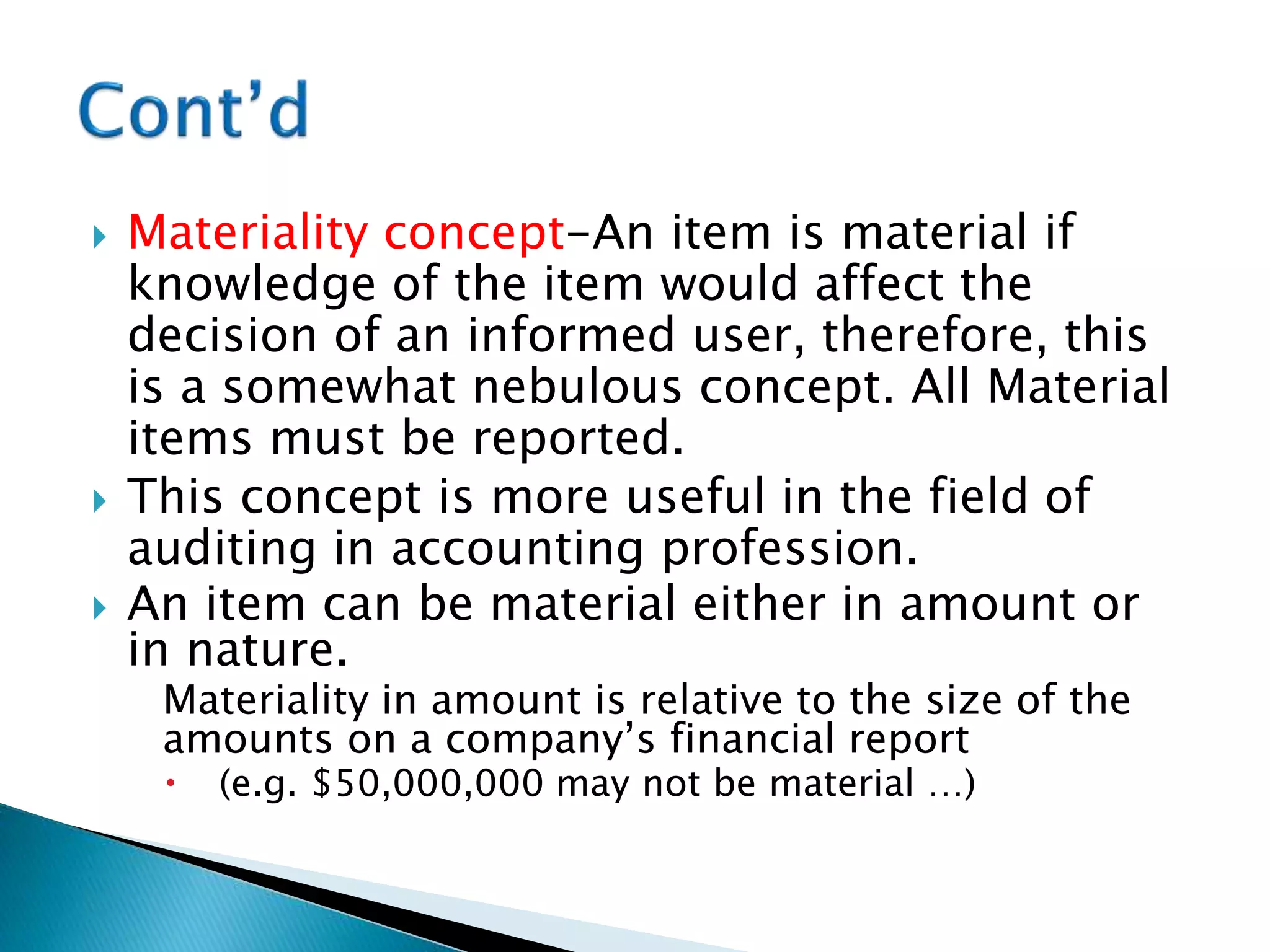  Materiality concept-An item is material if
knowledge of the item would affect the
decision of an informed user, therefore, this
is a somewhat nebulous concept. All Material
items must be reported.
 This concept is more useful in the field of
auditing in accounting profession.
 An item can be material either in amount or
in nature.
Materiality in amount is relative to the size of the
amounts on a company’s financial report
 (e.g. $50,000,000 may not be material …)
 