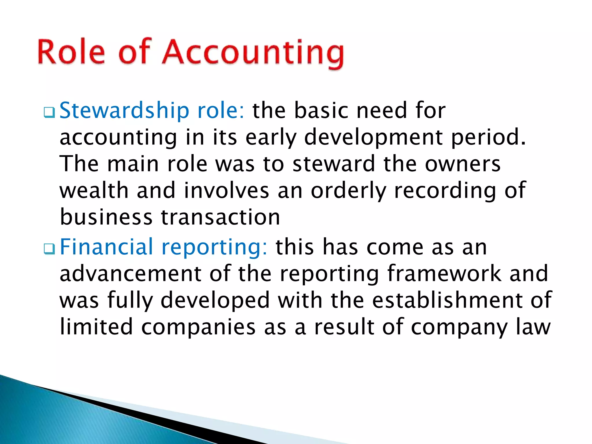  Stewardship role: the basic need for
accounting in its early development period.
The main role was to steward the owners
wealth and involves an orderly recording of
business transaction
 Financial reporting: this has come as an
advancement of the reporting framework and
was fully developed with the establishment of
limited companies as a result of company law
 