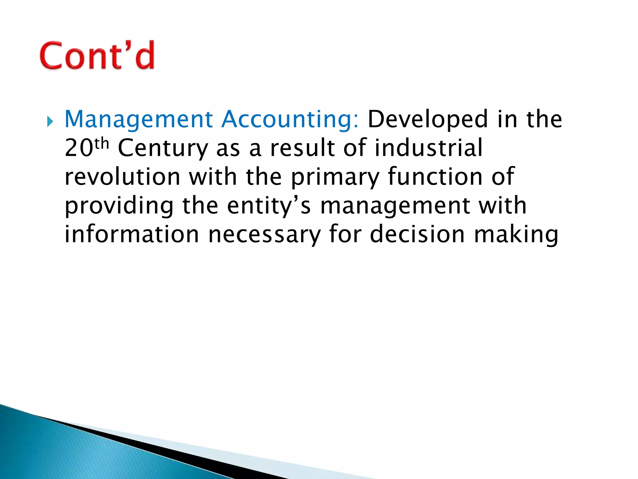  Management Accounting: Developed in the
20th Century as a result of industrial
revolution with the primary function of
providing the entity’s management with
information necessary for decision making
 