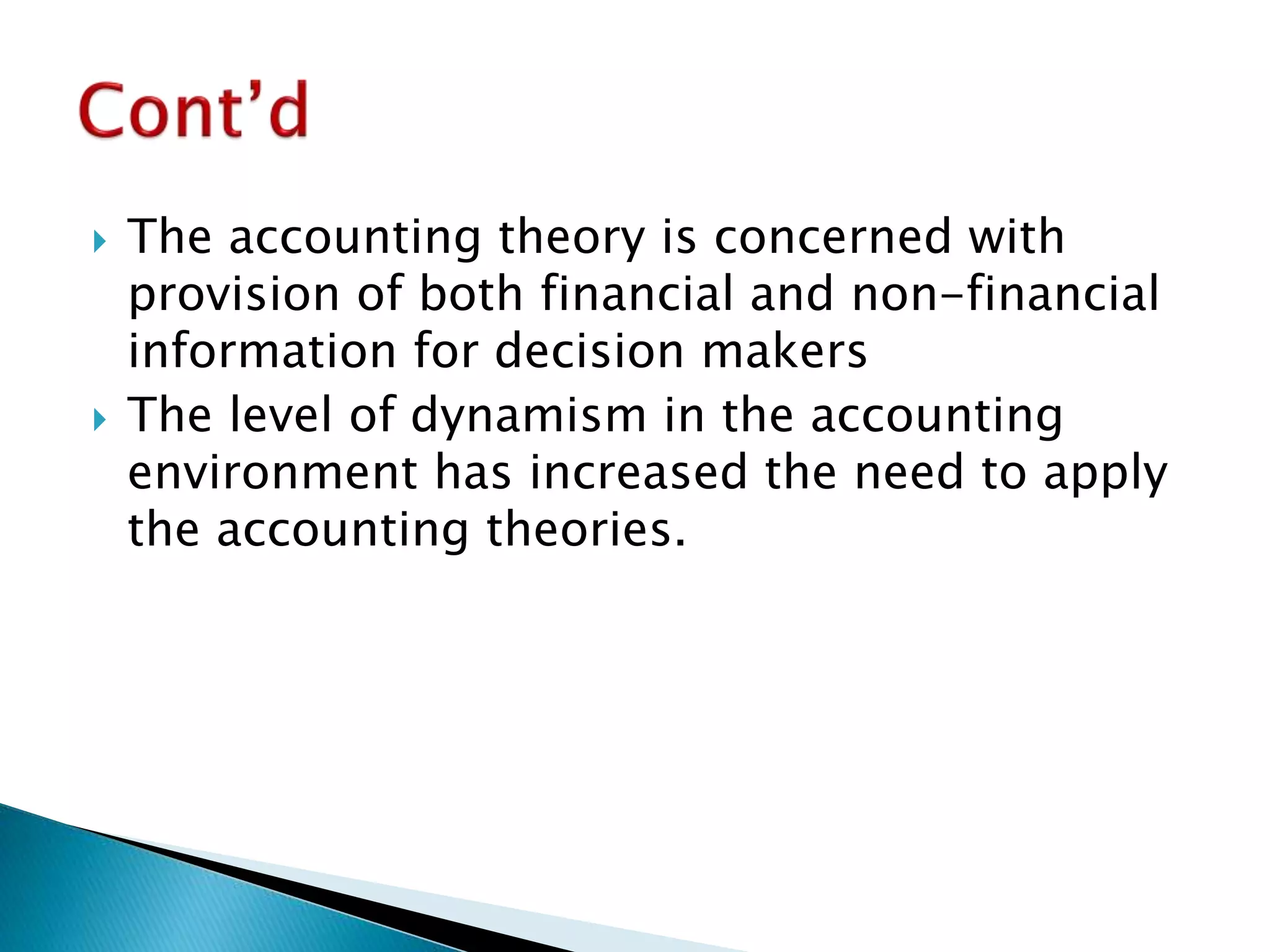  The accounting theory is concerned with
provision of both financial and non-financial
information for decision makers
 The level of dynamism in the accounting
environment has increased the need to apply
the accounting theories.
 