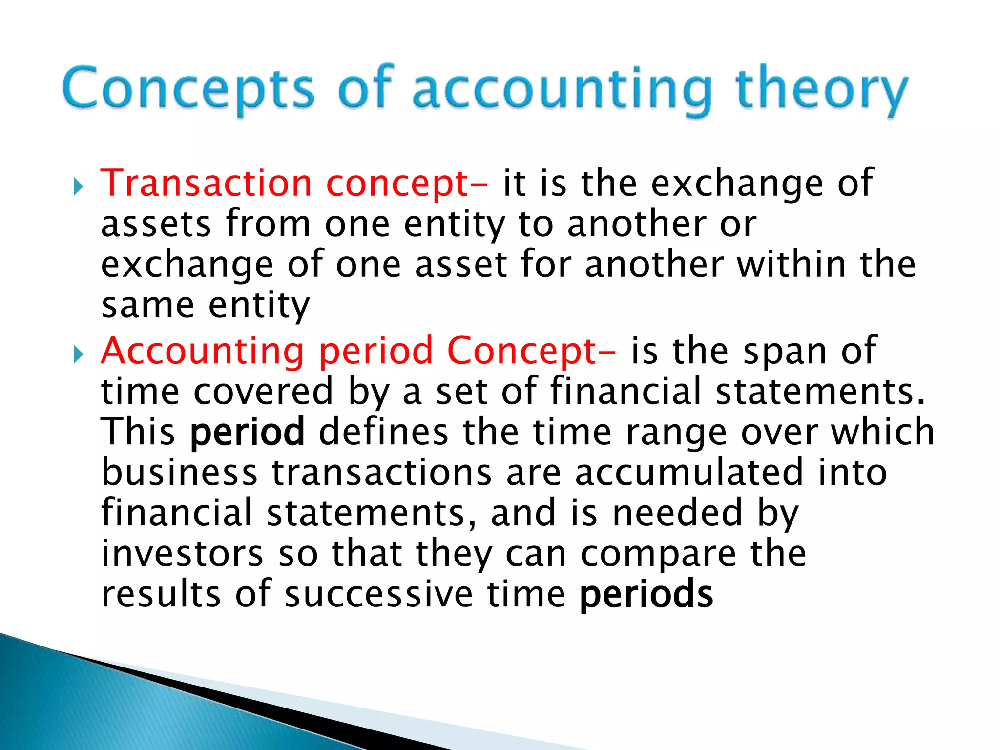  Transaction concept- it is the exchange of
assets from one entity to another or
exchange of one asset for another within the
same entity
 Accounting period Concept- is the span of
time covered by a set of financial statements.
This period defines the time range over which
business transactions are accumulated into
financial statements, and is needed by
investors so that they can compare the
results of successive time periods
 