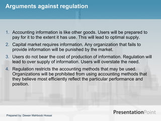 Arguments against regulation Accounting information is like other goods. Users will be prepared to pay for it to the extent it has use. This will lead to optimal supply.  Capital market requires information. Any organization that fails to provide information will be punished by the market.  Users do not bear the cost of production of information. Regulation will lead to over supply of information. Users will overstate the need.  Regulation restricts the accounting methods that may be used. Organizations will be prohibited from using accounting methods that they believe most efficiently reflect the particular performance and position.  