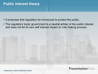 Public interest theory It proposes that regulation be introduced to protect the public.  The regulatory body/ government is a neutral arbiter of the public interest and does not let its own self interest impact on rule making process.  