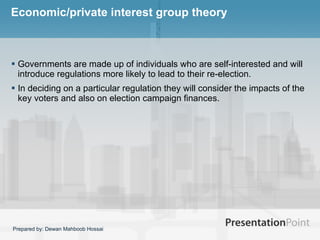 Economic/private interest group theory Governments are made up of individuals who are self-interested and will introduce regulations more likely to lead to their re-election.  In deciding on a particular regulation they will consider the impacts of the key voters and also on election campaign finances.  