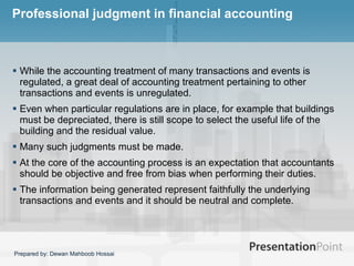 Professional judgment in financial accounting While the accounting treatment of many transactions and events is regulated, a great deal of accounting treatment pertaining to other transactions and events is unregulated.  Even when particular regulations are in place, for example that buildings must be depreciated, there is still scope to select the useful life of the building and the residual value.  Many such judgments must be made.  At the core of the accounting process is an expectation that accountants should be objective and free from bias when performing their duties.  The information being generated represent faithfully the underlying transactions and events and it should be neutral and complete.  