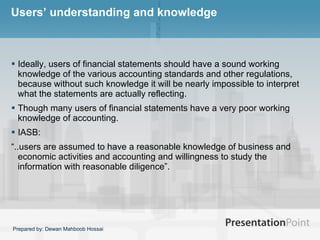 Users’ understanding and knowledge Ideally, users of financial statements should have a sound working knowledge of the various accounting standards and other regulations, because without such knowledge it will be nearly impossible to interpret what the statements are actually reflecting.  Though many users of financial statements have a very poor working knowledge of accounting.  IASB: “ ..users are assumed to have a reasonable knowledge of business and economic activities and accounting and willingness to study the information with reasonable diligence”.  