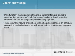 Users’ knowledge Unfortunately, many readers of financial statements have tended to consider figures such as ‘profits’ or ‘assets’ as being ‘hard’ objective numbers that are not subject to professional judgment.  The accounting results or numbers will be heavily dependent on particular accounting methods chosen as well as on various professional judgment made.  