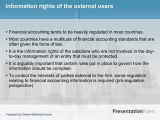 Information rights of the external users Financial accounting tends to be heavily regulated in most countries.  Most countries have a multitude of financial accounting standards that are often given the force of law.  It is the information rights of the outsiders who are not involved in the day-to-day management of an entity that must be protected.  It is arguably important that certain rules put in place to govern how the information should be compiled.  To protect the interests of parties external to the firm, some regulation relating to financial accounting information is required (pro-regulation perspective)  