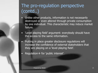 The pro-regulation perspective (contd..) Unlike other products, information is not necessarily destroyed or even altered through private consumption by one individual. This characteristic may induce market failure.  ‘Level playing field’ argument: everybody should have the access to the same information.  Putting in place greater disclosure regulations will increase the confidence of external stakeholders that they are playing on a ‘level playing field’.  Regulation   for ‘public interest’.  