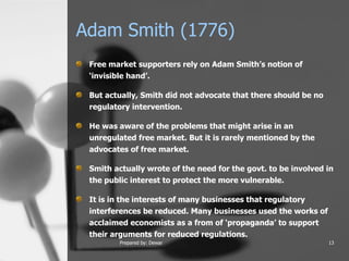 Adam Smith (1776) Free market supporters rely on Adam Smith’s notion of ‘invisible hand’.  But actually, Smith did not advocate that there should be no regulatory intervention.  He was aware of the problems that might arise in an unregulated free market. But it is rarely mentioned by the advocates of free market.  Smith actually wrote of the need for the govt. to be involved in the public interest to protect the more vulnerable.  It is in the interests of many businesses that regulatory interferences be reduced. Many businesses used the works of acclaimed economists as a from of ‘propaganda’ to support their arguments for reduced regulations.  