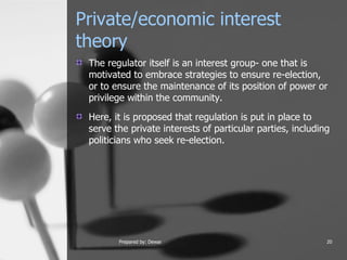 Private/economic interest theory  The regulator itself is an interest group- one that is motivated to embrace strategies to ensure re-election, or to ensure the maintenance of its position of power or privilege within the community.  Here, it is proposed that regulation is put in place to serve the private interests of particular parties, including politicians who seek re-election.  