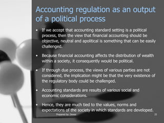 Accounting regulation as an output of a political process  If we accept that accounting standard setting is a political process, then the view that financial accounting should be objective, neutral and apolitical is something that can be easily challenged.  Because financial accounting affects the distribution of wealth within a society, it consequently would be political.  If through due process, the views of various parties are not considered, the implication might be that the very existence of the regulatory body could be challenged.  Accounting standards are results of various social and economic considerations.  Hence, they are much tied to the values, norms and expectations of the society in which standards are developed.   