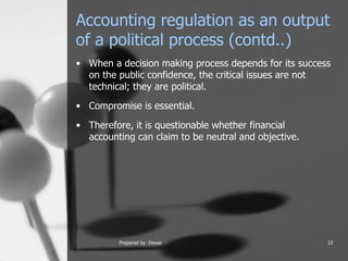 Accounting regulation as an output of a political process (contd..) When a decision making process depends for its success on the public confidence, the critical issues are not technical; they are political.  Compromise is essential.  Therefore, it is questionable whether financial accounting can claim to be neutral and objective.  