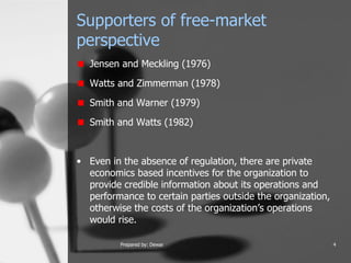 Supporters of free-market perspective Jensen and Meckling (1976) Watts and Zimmerman (1978) Smith and Warner (1979) Smith and Watts (1982) Even in the absence of regulation, there are private economics based incentives for the organization to provide credible information about its operations and performance to certain parties outside the organization, otherwise the costs of the organization’s operations would rise.  