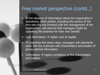 Free market perspective (contd..) In the absence of information about the organization’s operations, other parties, including the owners of the firm who are not involved with the management of the organization, will assume that managers might be operating the business for their own benefit.  Less information    higher cost of capital.  To maximize the share value, managers will voluntarily enter into the contracts with shareholders and lenders of giving optimal information.  Information    higher confidence of the shareholders and lenders.  