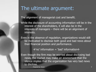 The ultimate argument: The alignment of managerial cost and benefit.  While the disclosure of accounting information will be in the interest of the shareholders, it will also be in the interests of managers – there will be an alignment of interests. Even in the absence of regulation, organizations would still be motivated to disclose both good and bad news about their financial position and performance.   ‘no’ information = ‘bad’ information  Even though the firm may be worried about disclosing bad news, the market may make an assessment that the silence implies that the organization has very bad news to disclose.  